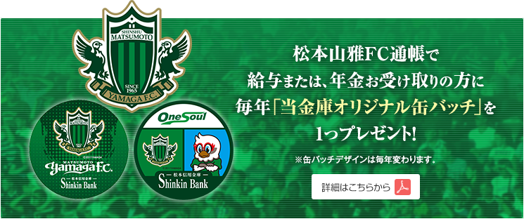 松本山雅FC通帳で給与、または年金お受け取りの方に毎年「当金庫オリジナル缶バッジ」を1つプレゼント