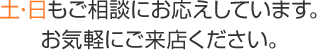 土･日もご相談にお応えしています。お気軽にご来店ください。