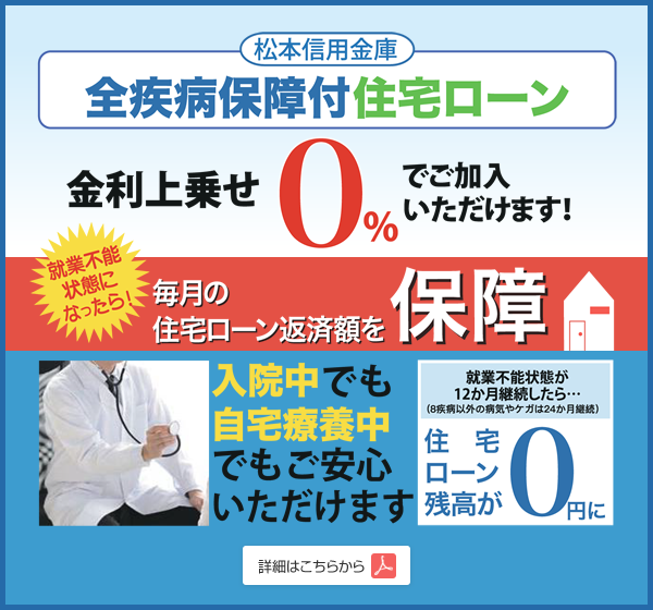 松本信用金庫 全疾病保障付住宅ローン 金利上乗せ0%でご加入いただけます！就業不能状態になったら毎月の住宅ローン返済額を保障。入院中でも自宅療養中でもご安心いただけます。就業不能状態が12か月継続したら（8疾病以外の病気やケガは24か月継続）住宅ローン残高が0円に。詳細はこちらからご覧いただけます。